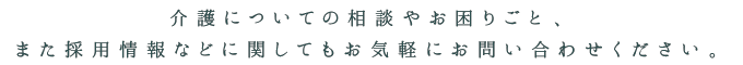 介護についての相談やお困りごと、また採用情報などに関してもお気軽にお問い合せください。